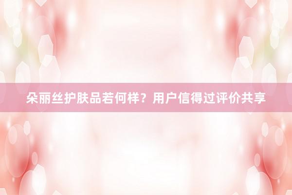 朵丽丝护肤品若何样？用户信得过评价共享