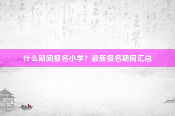 什么期间报名小学？最新报名期间汇总